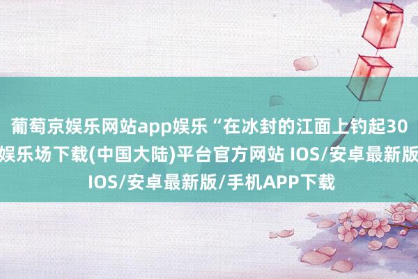 葡萄京娱乐网站app娱乐“在冰封的江面上钓起30斤的鱼-葡萄京娱乐场下载(中国大陆)平台官方网站 IOS/安卓最新版/手机APP下载