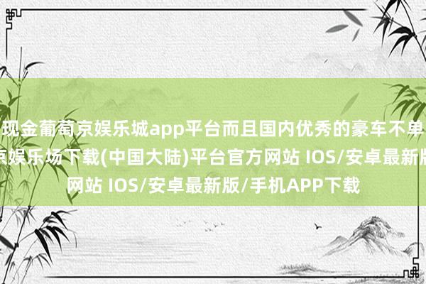 现金葡萄京娱乐城app平台而且国内优秀的豪车不单是是BAB-葡萄京娱乐场下载(中国大陆)平台官方网站 IOS/安卓最新版/手机APP下载