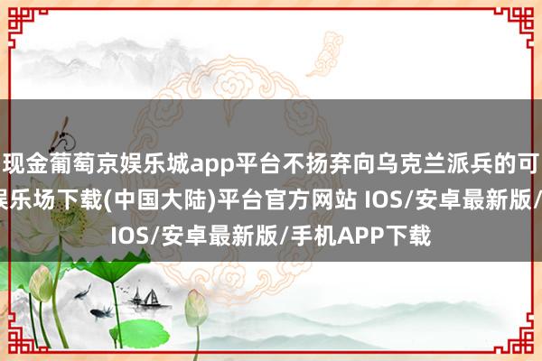 现金葡萄京娱乐城app平台不扬弃向乌克兰派兵的可能性-葡萄京娱乐场下载(中国大陆)平台官方网站 IOS/安卓最新版/手机APP下载