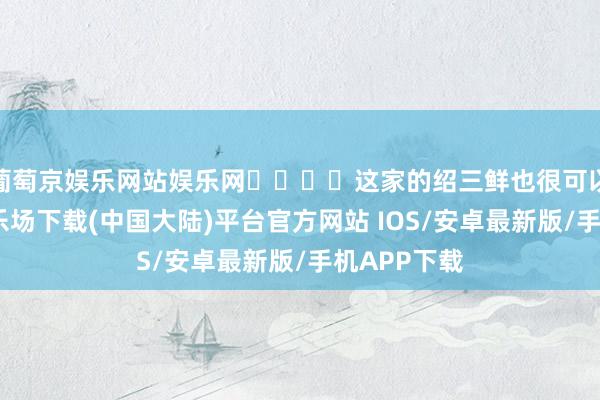 葡萄京娱乐网站娱乐网‍‍‍‍这家的绍三鲜也很可以-葡萄京娱乐场下载(中国大陆)平台官方网站 IOS/安卓最新版/手机APP下载