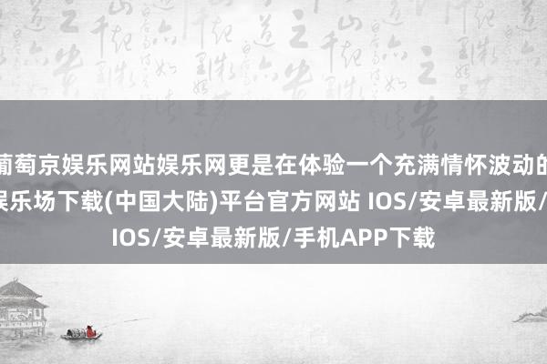 葡萄京娱乐网站娱乐网更是在体验一个充满情怀波动的故事-葡萄京娱乐场下载(中国大陆)平台官方网站 IOS/安卓最新版/手机APP下载