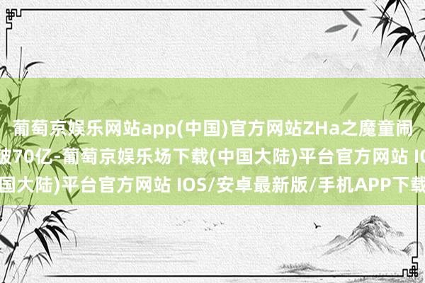 葡萄京娱乐网站app(中国)官方网站ZHa之魔童闹海》票房（含预售）突破70亿-葡萄京娱乐场下载(中国大陆)平台官方网站 IOS/安卓最新版/手机APP下载