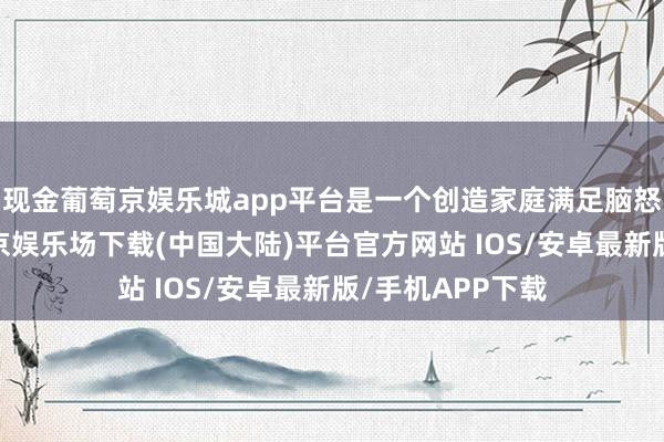 现金葡萄京娱乐城app平台是一个创造家庭满足脑怒的好所在-葡萄京娱乐场下载(中国大陆)平台官方网站 IOS/安卓最新版/手机APP下载