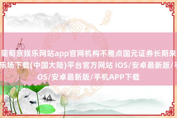 葡萄京娱乐网站app官网机构不雅点国元证券长期来看-葡萄京娱乐场下载(中国大陆)平台官方网站 IOS/安卓最新版/手机APP下载