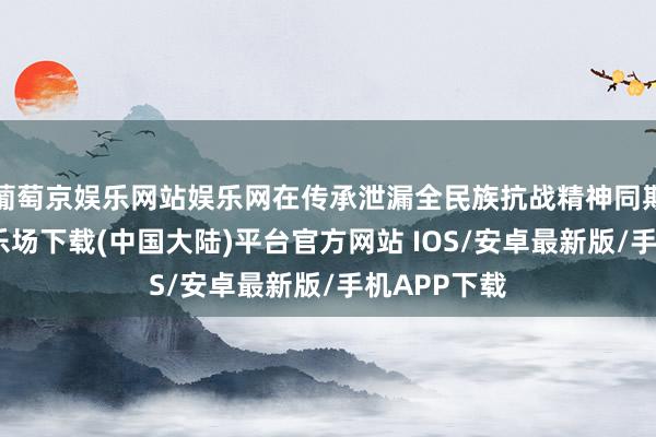 葡萄京娱乐网站娱乐网在传承泄漏全民族抗战精神同期-葡萄京娱乐场下载(中国大陆)平台官方网站 IOS/安卓最新版/手机APP下载