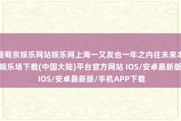 葡萄京娱乐网站娱乐网上海一又友也一年之内往未来本几十趟-葡萄京娱乐场下载(中国大陆)平台官方网站 IOS/安卓最新版/手机APP下载