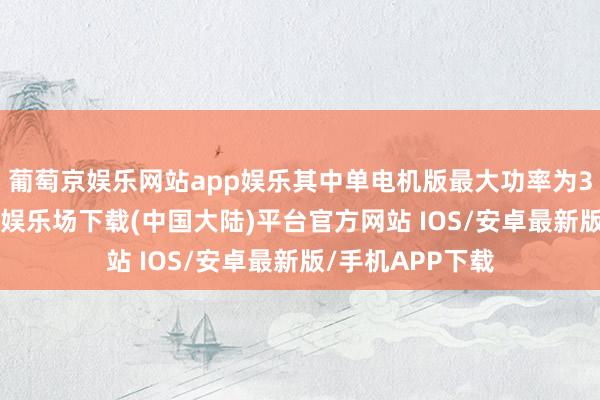 葡萄京娱乐网站app娱乐其中单电机版最大功率为310千瓦-葡萄京娱乐场下载(中国大陆)平台官方网站 IOS/安卓最新版/手机APP下载