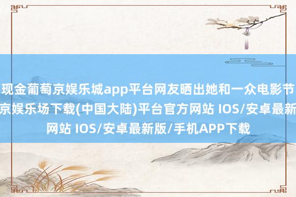 现金葡萄京娱乐城app平台网友晒出她和一众电影节评委的合照-葡萄京娱乐场下载(中国大陆)平台官方网站 IOS/安卓最新版/手机APP下载