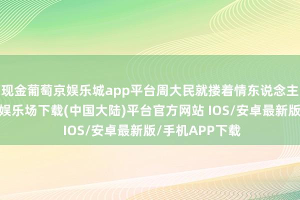 现金葡萄京娱乐城app平台周大民就搂着情东说念主去看房-葡萄京娱乐场下载(中国大陆)平台官方网站 IOS/安卓最新版/手机APP下载