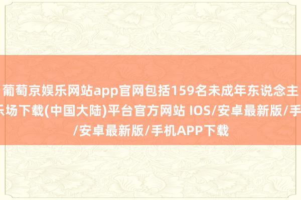 葡萄京娱乐网站app官网包括159名未成年东说念主-葡萄京娱乐场下载(中国大陆)平台官方网站 IOS/安卓最新版/手机APP下载