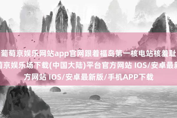 葡萄京娱乐网站app官网跟着福岛第一核电站核羞耻水排海的进行-葡萄京娱乐场下载(中国大陆)平台官方网站 IOS/安卓最新版/手机APP下载