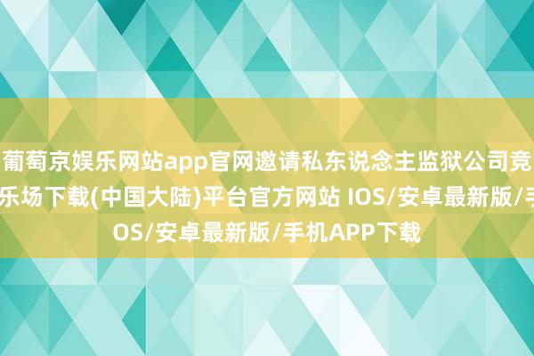 葡萄京娱乐网站app官网邀请私东说念主监狱公司竞标-葡萄京娱乐场下载(中国大陆)平台官方网站 IOS/安卓最新版/手机APP下载