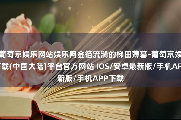 葡萄京娱乐网站娱乐网金箔流淌的梯田薄暮-葡萄京娱乐场下载(中国大陆)平台官方网站 IOS/安卓最新版/手机APP下载