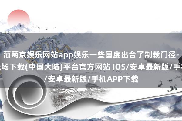 葡萄京娱乐网站app娱乐一些国度出台了制裁门径-葡萄京娱乐场下载(中国大陆)平台官方网站 IOS/安卓最新版/手机APP下载