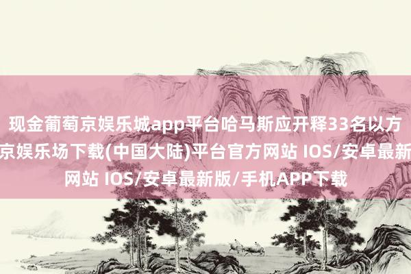 现金葡萄京娱乐城app平台哈马斯应开释33名以方东说念主员-葡萄京娱乐场下载(中国大陆)平台官方网站 IOS/安卓最新版/手机APP下载