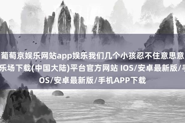 葡萄京娱乐网站app娱乐我们几个小孩忍不住意思意思-葡萄京娱乐场下载(中国大陆)平台官方网站 IOS/安卓最新版/手机APP下载