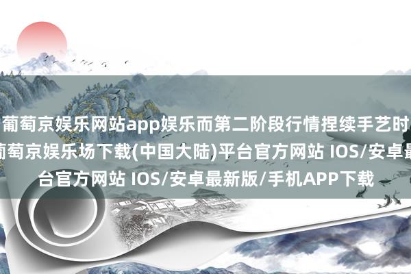 葡萄京娱乐网站app娱乐而第二阶段行情捏续手艺时时更长、边界更广-葡萄京娱乐场下载(中国大陆)平台官方网站 IOS/安卓最新版/手机APP下载