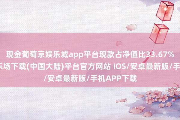 现金葡萄京娱乐城app平台现款占净值比33.67%-葡萄京娱乐场下载(中国大陆)平台官方网站 IOS/安卓最新版/手机APP下载