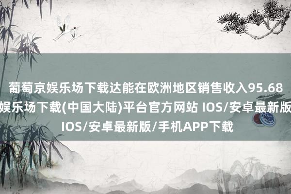 葡萄京娱乐场下载达能在欧洲地区销售收入95.68亿欧元-葡萄京娱乐场下载(中国大陆)平台官方网站 IOS/安卓最新版/手机APP下载