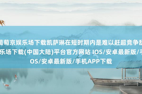 葡萄京娱乐场下载凯萨琳在短时期内是难以赶超竞争敌手-葡萄京娱乐场下载(中国大陆)平台官方网站 IOS/安卓最新版/手机APP下载