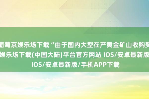 葡萄京娱乐场下载“由于国内大型在产黄金矿山收购契机有数-葡萄京娱乐场下载(中国大陆)平台官方网站 IOS/安卓最新版/手机APP下载