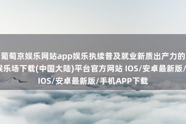 葡萄京娱乐网站app娱乐执续普及就业新质出产力的才气-葡萄京娱乐场下载(中国大陆)平台官方网站 IOS/安卓最新版/手机APP下载